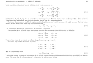 Arnold Verruijt, Soil Mechanics : 13. TANGENT-MODULI 80
In the general three dimensional case the deﬁnitions of the strain components are
εxx =
∂ux
∂x
, εxy = 1
2 (
∂ux
∂y
+
∂uy
∂x
),
εyy =
∂uy
∂y
, εyz = 1
2 (
∂uy
∂z
+
∂uz
∂y
), (13.1)
εzz =
∂uz
∂z
, εzx = 1
2 (
∂uz
∂x
+
∂ux
∂z
).
All derivatives, ∂ux/∂x, ∂ux/∂y, etc., are assumed to be small compared to 1. Then the strains are also small compared to 1. Even in soils, in
which considerable deformations may occur, this is usually valid, at least as a ﬁrst approximation.
The volume of an elementary small block may increase if its length increases, or it width increases, or its height increases. The total volume
strain is the sum of the strains in the three coordinate directions,
εvol =
∆V
V
= εxx + εyy + εzz. (13.2)
This volume strain describes the compression of the material, if it is negative.
The remaining part of the strain tensor describes the distorsion. For this purpose the deviator strains are deﬁned as
exx = εxx − 1
3 εvol, exy = εxy,
eyy = εyy − 1
3 εvol, eyz = εyz, (13.3)
ezz = εzz − 1
3 εvol, ezx = εzx.
These deviator strains do not contain any volume change, because exx + eyy + ezz = 0.
In a similar way deviator stresses can be deﬁned,
τxx = σxx − σ0, τxy = σxy,
τyy = σyy − σ0, τyz = σyz, (13.4)
τzz = σzz − σ0, τzx = σzx.
Here σ0 is the isotropic stress,
σ0 = 1
3 (σxx + σyy + σzz). (13.5)
The isotropic stress σ0 is the average normal stress. In an isotropic material volume changes are determined primarily by changes of the isotropic
stress. This means that the volume strain εvol is a function of the isotropic stress σ0 only.
 
