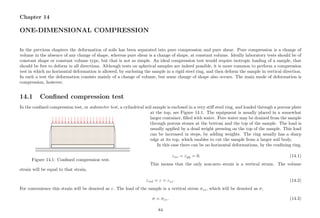 Chapter 14
ONE-DIMENSIONAL COMPRESSION
In the previous chapters the deformation of soils has been separated into pure compression and pure shear. Pure compression is a change of
volume in the absence of any change of shape, whereas pure shear is a change of shape, at constant volume. Ideally laboratory tests should be of
constant shape or constant volume type, but that is not so simple. An ideal compression test would require isotropic loading of a sample, that
should be free to deform in all directions. Although tests on spherical samples are indeed possible, it is more common to perform a compression
test in which no horizontal deformation is allowed, by enclosing the sample in a rigid steel ring, and then deform the sample in vertical direction.
In such a test the deformation consists mainly of a change of volume, but some change of shape also occurs. The main mode of deformation is
compression, however.
14.1 Conﬁned compression test
In the conﬁned compression test, or oedometer test, a cylindrical soil sample is enclosed in a very stiﬀ steel ring, and loaded through a porous plate
..............................................................................................................................................................................................................................................................................................................................................................................................................................................................................................................................................
..............................................................................................................................................................................................................................................................................................................................................................................................................................................................................................................................................
.....................................................................................................................................................................................................................................................................................................................................................................................................................................................................................................................................................................................................................................................................................................................................................................................................................................................................................................................................................................................................................................................................................................................................................................................................................................................................................................................................................................................................................................................................................................................................................................................................................................................................................................................................................................................................................................................................................................................................................................................................................................................................................................................................................................................................................................................................................................................................................................................................................................................................................................................................................................................................................................................................................................................................................................................................................................................................................................................................................................................................................................................
...............................................................................................................................................................................................................................................................................................................................................................
...............................................................................................................................................................................................................................................................................................................................................................
..................................................................................................................................................................................................................................................................................................................................................................................................................................................................................................................................................................................................................................................................................................................................................................................................................................................................................................................................................................................................................................................................................................................................................................................................................................................................................................................................................................................................................................................................................................................................................................................................................................................................................................................................................................................................................................................................................................................................................................................................................................................................................................................................................................................................................................................................................................................................................................................................................................................................................................................................................................................................................................................................................................................................................................................................................................................................................................................................................................
...............................................
...........
...............................................
...........
...............................................
...........
...............................................
...........
...............................................
...........
...............................................
...........
...............................................
...........
...............................................
...........
...............................................
...........
...............................................
...........
...............................................
...........
...............................................
...........
...............................................
...........
...............................................
...........
...............................................
...........
...............................................
...........
...............................................
...........
...............................................
...........
...............................................
...........
...............................................
...........
..............................................................................................................................................................................................................................................................................................................................................................................................................................................................................................................................................
..............................................................................................................................................................................................................................................................................................................................................................................................................................................................................................................................................
..................................................................................................................................................................................................................................................... ...............................................................................................................................................................................................................................................................................................................................................................................................................................................................................................................................................................................................................................................................................................................................................................................................................................................................................................................................................................................................................
..........................................................................................................................................................................................................................................................................................................................................................................................................................................................................................................................................................................................................................................................................................................................................................
Figure 14.1: Conﬁned compression test.
at the top, see Figure 14.1. The equipment is usually placed in a somewhat
larger container, ﬁlled with water. Pore water may be drained from the sample
through porous stones at the bottom and the top of the sample. The load is
usually applied by a dead weight pressing on the top of the sample. This load
can be increased in steps, by adding weights. The ring usually has a sharp
edge at its top, which enables to cut the sample from a larger soil body.
In this case there can be no horizontal deformations, by the conﬁning ring,
εxx = εyy = 0. (14.1)
This means that the only non-zero strain is a vertical strain. The volume
strain will be equal to that strain,
εvol = ε = εzz. (14.2)
For convenience this strain will be denoted as ε. The load of the sample is a vertical stress σzz, which will be denoted as σ,
σ = σzz. (14.3)
84
 