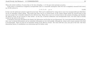 Arnold Verruijt, Soil Mechanics : 15. CONSOLIDATION 95
This is the initial condition. It means that at the time of loading, t = 0, the pore water pressure p is given.
If the water is considered as completely incompressible (that is a reasonable assumption when the soil is completely saturated with water)
eq. (15.22) reduces to
t = 0, β = 0 : p = σ. (15.23)
In that case the initial pore pressure equals the given load. That can be understood by noting that in case of an incompressible pore ﬂuid there
can be no immediate volume change. This means that there can be no vertical strain, as the volume change equals the vertical strain in this
case of a sample that is laterally conﬁned by the stiﬀ steel ring. Hence there can be no vertical strain at the moment of loading, and therefore
the eﬀective stress can not increase at that instant. In this case, of lateral conﬁnement and incompressible water, the entire load is initially
carried by the water in the pores.
It should be noted that throughout this chapter the deformation and the ﬂow are one dimensional. In a more general three dimensional case,
there may be lateral deformations, and an immediate deformation is very well possible, although the volume must remain constant if the ﬂuid
is incompressible. There can then be an immediate change of the eﬀective stresses. The water will then carry only part of the load. The three
dimensional theory of consolidation is an interesting topic for further study.
 