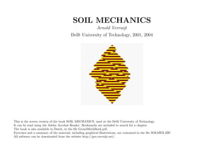 SOIL MECHANICS
Arnold Verruijt
Delft University of Technology, 2001, 2004
This is the screen version of the book SOIL MECHANICS, used at the Delft University of Technology.
It can be read using the Adobe Acrobat Reader. Bookmarks are included to search for a chapter.
The book is also available in Dutch, in the ﬁle GrondMechBoek.pdf.
Exercises and a summary of the material, including graphical illustrations, are contained in the ﬁle SOLMEX.ZIP.
All software can be downloaded from the website http://geo.verruijt.net/.
 