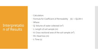 Interpretatio
n of Results
 Calculation:
 Formula for Coefficient of Permeability (k): = QL/Ah t​
⋅
 Where:
 Q: Volume of water collected (m³)
 L: Length of soil sample (m)
 A: Cross-sectional area of the soil sample (m²)
 ℎh: Head loss (m)
 t: Time (s)
 