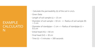 EXAMPLE
CALCULATIO
N
 Calculate the permeability (k) of the soil in cm/s.
 Given Data:
 Length of soil sample (L) = 15 cm
 Diameter of soil sample = 10 cm => Radius of soil sample (R)
= 5 cm
 Diameter of standpipe = 1 cm => Radius of standpipe (r) =
0.5 cm
 Initial head (h1) = 60 cm
 Final head (h2) = 30 cm
 Time (t) = 5 minutes = 300 seconds
 
