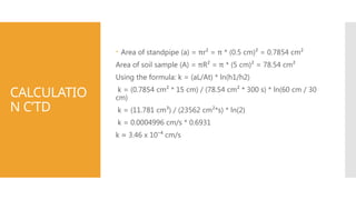 CALCULATIO
N C’TD
 Area of standpipe (a) = πr² = π * (0.5 cm)² = 0.7854 cm²
Area of soil sample (A) = πR² = π * (5 cm)² = 78.54 cm²
Using the formula: k = (aL/At) * ln(h1/h2)
k = (0.7854 cm² * 15 cm) / (78.54 cm² * 300 s) * ln(60 cm / 30
cm)
k = (11.781 cm³) / (23562 cm²*s) * ln(2)
k = 0.0004996 cm/s * 0.6931
k ≈ 3.46 x 10⁻⁴ cm/s
 