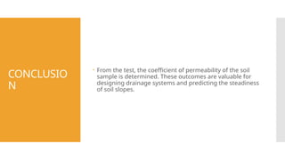 CONCLUSIO
N
 From the test, the coefficient of permeability of the soil
sample is determined. These outcomes are valuable for
designing drainage systems and predicting the steadiness
of soil slopes.
 