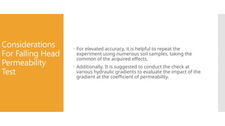 Considerations
For Falling Head
Permeability
Test
 For elevated accuracy, it is helpful to repeat the
experiment using numerous soil samples, taking the
common of the acquired effects.
 Additionally, It is suggested to conduct the check at
various hydraulic gradients to evaluate the impact of the
gradient at the coefficient of permeability.
 