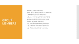 GROUP
MEMBERS
 WINIFRED ASARE/ UEB0708422
 NUHU ABDUL-MAKIN SANG-GUO/ UEB0710322
 AMANKWAH MICHAEL/ UEB0707422
 NTIAMOAH-MENSAH JEFFREY/ UEB0702822
 GYABAAH EUGENE YEBOAH/ UEB0706022
 OSARFO FREDRICK/ UEB0704222
 KUSI AGYEMANG PREMPEH/ UEB0705022
 APPIAH ERNEST BLANKSON/ UEB0701122
 AFIA MANSAH KWARTENG/ UEB0703822
 