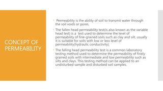 CONCEPT OF
PERMEABILITY
 Permeability is the ability of soil to transmit water through
the soil voids or pores.
 The fallen head permeability test(is also known as the variable
head test) is a test used to determine the level of
permeability of fine-grained soils such as clay and silt, usually
it is suitable for soils with low or less level of
permeability(hydraulic conductivity).
 The falling head permeability test is a common laboratory
testing method used to determine the permeability of finely
grained soils with intermediate and low permeability such as
silts and clays. This testing method can be applied to an
undisturbed sample and disturbed soil samples.
 