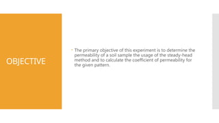 OBJECTIVE
 The primary objective of this experiment is to determine the
permeability of a soil sample the usage of the steady-head
method and to calculate the coefficient of permeability for
the given pattern.
 