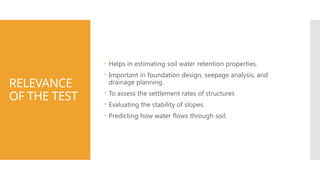 RELEVANCE
OF THE TEST
 Helps in estimating soil water retention properties.
 Important in foundation design, seepage analysis, and
drainage planning.
 To assess the settlement rates of structures
 Evaluating the stability of slopes.
 Predicting how water flows through soil.
 