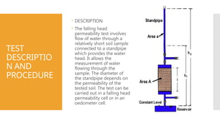 TEST
DESCRIPTIO
N AND
PROCEDURE
 DESCRIPTION
 The falling head
permeability test involves
flow of water through a
relatively short soil sample
connected to a standpipe
which provides the water
head. It allows the
measurement of water
flowing through the
sample. The diameter of
the standpipe depends on
the permeability of the
tested soil. The test can be
carried out in a falling head
permeability cell or in an
oedometer cell.
 