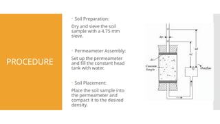 PROCEDURE
 Soil Preparation:
Dry and sieve the soil
sample with a 4.75 mm
sieve.
 Permeameter Assembly:
Set up the permeameter
and fill the constant head
tank with water.
 Soil Placement:
Place the soil sample into
the permeameter and
compact it to the desired
density.
 