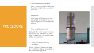 PROCEDURE
 Constant Head Maintenance:
 Keep a constant head by adjusting
the water height in the constant
head tank.
 Water Flow:
 Allow water to flow through the
soil sample for a specific period,
measuring the accumulated water
volume
 Head Loss Measurement:
Calculate the water pressure lost by
measuring the difference in water
level between the entrance and exit
of the permeameter.
 Coefficient of Permeability
Calculation:
Using the Darcy’s law to calculate
the coefficient of permeability (k). or
the fallen head equation
 