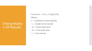 Interpretatio
n Of Results
 Formula: k = (2.3L / t) log(h1/h2)
 Where:
 k = Coefficient of permeability
 L = Length of soil sample
 h1 = Initial water level
 h2 = Final water level
 t = Time interval
 