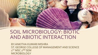 SOIL MICROBIOLOGY: BIOTIC
AND ABIOTIC INTERACTION
BY:ANKITHA KUMARI MISHRA
ST. GEORGE COLLEGE OF MANAGEMENT AND SCIENCE
1ST MSC 2ND SEM
MICROBIOLOGY
 
