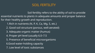 SOIL FERTILITY
Soil fertility refers to the ability of soil to provide
essential nutrients to plants in adequate amounts and proper balance
for their healthy growth and reproduction.
1.Rich in nutrients (N, P, K, Ca, Mg, S, etc.)
2. Good soil structure (porous, well-aerated)
3. Adequate organic matter (humus)
4. Proper pH level (usually 6.0–7.5
5. Presence of beneficial microorganisms
6.Good water-holding capacity
7. Low level of toxic substances
 