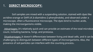 1. DIRECT MICROSCOPY:
Soil samples are mixed with a suspending solution, stained with dyes like
acridine orange or DAPI (4',6-diamidino-2-phenylindole), and observed under a
microscope, often a fluorescence microscope. The dyes bind to nucleic acids,
making the microorganisms visible.
Advantages: It's relatively quick and can provide an estimate of the total microbial
count, including bacteria, fungi, and protozoa.
Disadvantages: It doesn't differentiate between living and dead cells, and it can be
challenging to distinguish between different types of microorganisms. Also, the
presence of soil particles can interfere with the counting process.
 