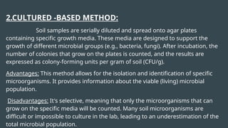 2.CULTURED -BASED METHOD:
Soil samples are serially diluted and spread onto agar plates
containing specific growth media. These media are designed to support the
growth of different microbial groups (e.g., bacteria, fungi). After incubation, the
number of colonies that grow on the plates is counted, and the results are
expressed as colony-forming units per gram of soil (CFU/g).
Advantages: This method allows for the isolation and identification of specific
microorganisms. It provides information about the viable (living) microbial
population.
Disadvantages: It's selective, meaning that only the microorganisms that can
grow on the specific media will be counted. Many soil microorganisms are
difficult or impossible to culture in the lab, leading to an underestimation of the
total microbial population.
 