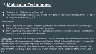 3.Molecular Techniques:
● DNA extraction: DNA is extracted from soil
● PCR amplification: Specific genes (e.g., the 16S rRNA gene for bacteria and archaea, or the ITS region
for fungi) are amplified using PCR.
Quantification:
● qPCR: Uses fluorescent dyes or probes to quantify the amount of the amplified DNA, providing an
estimate of the abundance of specific microbial groups
● DNA sequencing: The amplified DNA is sequenced, and the sequences are compared to databases to
identify and quantify different microbial taxa.
Advantages: These methods are highly sensitive and specific, allowing for the detection and quantification
of a wide range of microorganisms, including those that are difficult or impossible to culture. They provide
detailed information about the composition and diversity of the microbial community.
Disadvantages: They can be more expensive and technically complex than culture-based methods. The
accuracy of the results depends on the quality of DNA extraction and the specificity of the primers used in
PCR.
 