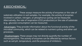 4.BIOCHEMICAL:
These assays measure the activity of enzymes or the rate of
substrate utilization in soil samples. For example, the activity of enzymes
involved in carbon, nitrogen, or phosphorus cycling can be measured.
Alternatively, the rate of respiration (CO2 production) or the rate of substrate
(e.g., glucose) consumption can be measured.
Advantages: They provide information about the functional activity of the
microbial community, which can be related to nutrient cycling and other soil
processes.
Disadvantages: These assays may not directly quantify the number of
microorganisms. The activity of enzymes can be affected by various factors,
such as soil pH, temperature, and the presence of inhibitors.
 