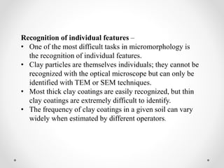 Recognition of individual features –
• One of the most difficult tasks in micromorphology is
the recognition of individual features.
• Clay particles are themselves individuals; they cannot be
recognized with the optical microscope but can only be
identified with TEM or SEM techniques.
• Most thick clay coatings are easily recognized, but thin
clay coatings are extremely difficult to identify.
• The frequency of clay coatings in a given soil can vary
widely when estimated by different operators.
 