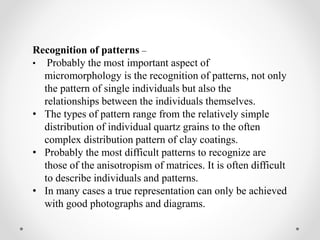 Recognition of patterns –
• Probably the most important aspect of
micromorphology is the recognition of patterns, not only
the pattern of single individuals but also the
relationships between the individuals themselves.
• The types of pattern range from the relatively simple
distribution of individual quartz grains to the often
complex distribution pattern of clay coatings.
• Probably the most difficult patterns to recognize are
those of the anisotropism of matrices. It is often difficult
to describe individuals and patterns.
• In many cases a true representation can only be achieved
with good photographs and diagrams.
 