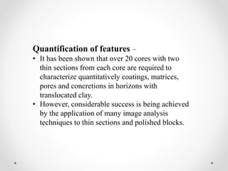 Quantification of features –
• It has been shown that over 20 cores with two
thin sections from each core are required to
characterize quantitatively coatings, matrices,
pores and concretions in horizons with
translocated clay.
• However, considerable success is being achieved
by the application of many image analysis
techniques to thin sections and polished blocks.
 