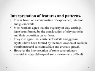 Interpretation of features and patterns-
• This is based on a combination of experience, intuition
and guess-work.
• Most workers agree that the majority of clay coatings
have been formed by the translocation of clay particles
and their deposition on surfaces.
• They also agree that clusters of calcite and gypsum
crystals have been formed by the translocation of calcium
bicarbonate and calcium sulfate and crystals growth.
• However the interpretation of some concretionary
material in very old tropical soils is extremely difficult.
 