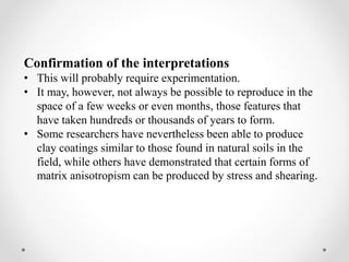 Confirmation of the interpretations
• This will probably require experimentation.
• It may, however, not always be possible to reproduce in the
space of a few weeks or even months, those features that
have taken hundreds or thousands of years to form.
• Some researchers have nevertheless been able to produce
clay coatings similar to those found in natural soils in the
field, while others have demonstrated that certain forms of
matrix anisotropism can be produced by stress and shearing.
 