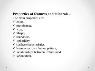 Properties of features and minerals –
The main properties are:
 color,
 prominence,
 size,
 Shape,
 roundness,
 sphericity,
 surface characteristics,
 boundaries, distribution pattern,
 relationships between features and
 orientation.
 
