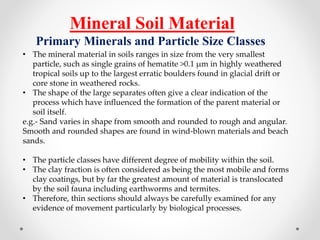 Mineral Soil Material
Primary Minerals and Particle Size Classes
• The mineral material in soils ranges in size from the very smallest
particle, such as single grains of hematite >0.1 µm in highly weathered
tropical soils up to the largest erratic boulders found in glacial drift or
core stone in weathered rocks.
• The shape of the large separates often give a clear indication of the
process which have influenced the formation of the parent material or
soil itself.
e.g.- Sand varies in shape from smooth and rounded to rough and angular.
Smooth and rounded shapes are found in wind-blown materials and beach
sands.
• The particle classes have different degree of mobility within the soil.
• The clay fraction is often considered as being the most mobile and forms
clay coatings, but by far the greatest amount of material is translocated
by the soil fauna including earthworms and termites.
• Therefore, thin sections should always be carefully examined for any
evidence of movement particularly by biological processes.
 