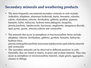 Secondary minerals and weathering products
• The most frequently encountered secondary minerals in soils include:
Anhydrite, allophane, aluminum hydroxide, barite, bassanite, celestite,
calcite, chalcedony, chlorite, ferrihydrite, gibbsite, geothite, gypsum,
hamatite, halite, halloysite, hydrous mica,iddingsite, imogolite,
jarosite,kaolinite, lepidocrocite, leucoxene, maghemite, manganese dioxide,
opal, pyrite, quartz, smectite,siderite and vermiculite.
• The minerals that occur in amorphous or microcrystalline forms include:
allophane, chlorite, ferrihydrate, gibbsite, geothite, hematite, halloysite,
hydrous mica,
jarosite,immogolite,kaolinite,leucoxene,lepidocrocite,opal,siderite,smectite
and vermiculite
• The secondary minerals can be observed in different positions in soils.
Generally, they are found in matrix, in pores and in plant material. They may
occur as amorphous or microcrystalline material, single grains, aggregates,
clusters or fillings.
 