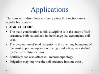 Applications
The number of disciplines currently using thin sections on a
regular basis, are –
1. AGRICULTURE
• The main contribution to this discipline is in the study of soil
structure, both natural and in the change that accompany soil
uses.
• The preparation of seed bed prior to the planting, being one of
the most important operation in crop production, was studied
by the use of thin sections.
• Fertilizers can also affect soil micromorphology.
• Irrigation may improve the soil structure in some cases.
 
