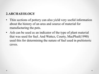 2.ARCHAEOLOGY
• Thin sections of pottery can also yield very useful information
about the history of an area and source of material for
manufacturing the pots.
• Ash can be used as an indicator of the type of plant material
that was used for fuel. And Wattez, Courty, MacPhail(1990)
used this for determining the nature of fuel used in prehistoric
caves.
 
