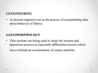 3.ENGINEERING
• At present engineers are in the process of accumulating data
about behavior of fabrics.
4.GEOMORPHOLOGY
• Thin sections are being used to study the erosion and
deposition process as especially differential erosion which
leaves behind an accumulation of course material.
 