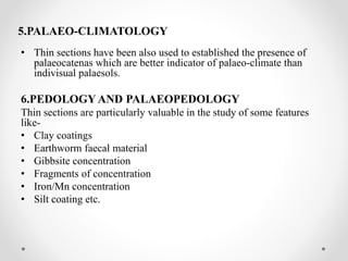 5.PALAEO-CLIMATOLOGY
• Thin sections have been also used to established the presence of
palaeocatenas which are better indicator of palaeo-climate than
indivisual palaesols.
6.PEDOLOGY AND PALAEOPEDOLOGY
Thin sections are particularly valuable in the study of some features
like-
• Clay coatings
• Earthworm faecal material
• Gibbsite concentration
• Fragments of concentration
• Iron/Mn concentration
• Silt coating etc.
 
