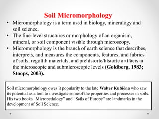 Soil Micromorphology
• Micromorphology is a term used in biology, mineralogy and
soil science.
• The fine-level structures or morphology of an organism,
mineral, or soil component visible through microscopy.
• Micromorphology is the branch of earth science that describes,
interprets, and measures the components, features, and fabrics
of soils, regolith materials, and prehistoric/historic artifacts at
the microscopic and submicroscopic levels (Goldberg, 1983;
Stoops, 2003).
Soil micromorphology owes it popularity to the late Walter Kubiëna who saw
its potential as a tool to investigate some of the properties and processes in soils.
His two books “Micropedology” and “Soils of Europe” are landmarks in the
development of Soil Science.
 