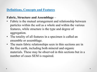 Definitions, Concepts and Features
Fabric, Structure and Assemblage –
• Fabric is the mutual arrangement and relationship between
particles within the soil as a whole and within the various
features, while structure is the type and degree of
aggregation.
• The totality of all features in a specimen is called an
ensemble or assemblage.
• The main fabric relationships seen in thin sections are in
the fine earth, including both mineral and organic
materials. These may be observed in thin sections but in a
number of cases SEM is required.
 