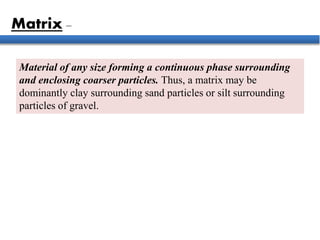 Material of any size forming a continuous phase surrounding
and enclosing coarser particles. Thus, a matrix may be
dominantly clay surrounding sand particles or silt surrounding
particles of gravel.
Matrix –
 