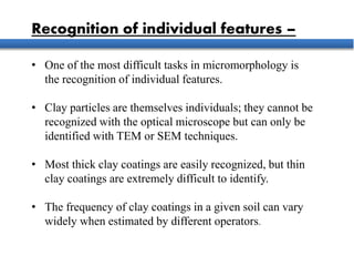 Recognition of individual features –
• One of the most difficult tasks in micromorphology is
the recognition of individual features.
• Clay particles are themselves individuals; they cannot be
recognized with the optical microscope but can only be
identified with TEM or SEM techniques.
• Most thick clay coatings are easily recognized, but thin
clay coatings are extremely difficult to identify.
• The frequency of clay coatings in a given soil can vary
widely when estimated by different operators.
 