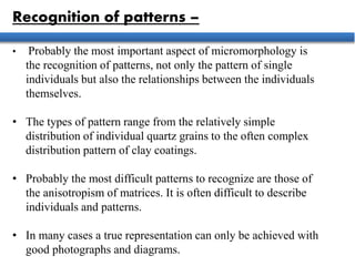 Recognition of patterns –
• Probably the most important aspect of micromorphology is
the recognition of patterns, not only the pattern of single
individuals but also the relationships between the individuals
themselves.
• The types of pattern range from the relatively simple
distribution of individual quartz grains to the often complex
distribution pattern of clay coatings.
• Probably the most difficult patterns to recognize are those of
the anisotropism of matrices. It is often difficult to describe
individuals and patterns.
• In many cases a true representation can only be achieved with
good photographs and diagrams.
 