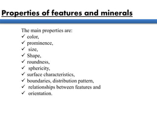 The main properties are:
 color,
 prominence,
 size,
 Shape,
 roundness,
 sphericity,
 surface characteristics,
 boundaries, distribution pattern,
 relationships between features and
 orientation.
Properties of features and minerals
 