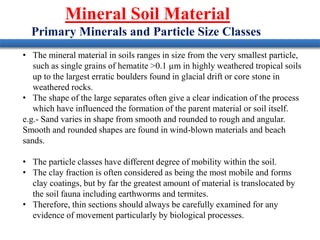 Mineral Soil Material
Primary Minerals and Particle Size Classes
• The mineral material in soils ranges in size from the very smallest particle,
such as single grains of hematite >0.1 µm in highly weathered tropical soils
up to the largest erratic boulders found in glacial drift or core stone in
weathered rocks.
• The shape of the large separates often give a clear indication of the process
which have influenced the formation of the parent material or soil itself.
e.g.- Sand varies in shape from smooth and rounded to rough and angular.
Smooth and rounded shapes are found in wind-blown materials and beach
sands.
• The particle classes have different degree of mobility within the soil.
• The clay fraction is often considered as being the most mobile and forms
clay coatings, but by far the greatest amount of material is translocated by
the soil fauna including earthworms and termites.
• Therefore, thin sections should always be carefully examined for any
evidence of movement particularly by biological processes.
 