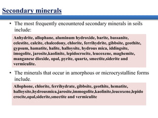 Secondary minerals
• The most frequently encountered secondary minerals in soils
include:
• The minerals that occur in amorphous or microcrystalline forms
include.
Anhydrite, allophane, aluminum hydroxide, barite, bassanite,
celestite, calcite, chalcedony, chlorite, ferrihydrite, gibbsite, geothite,
gypsum, hamatite, halite, halloysite, hydrous mica, iddingsite,
imogolite, jarosite,kaolinite, lepidocrocite, leucoxene, maghemite,
manganese dioxide, opal, pyrite, quartz, smectite,siderite and
vermiculite.
Allophone, chlorite, ferrihydrate, gibbsite, geothite, hematite,
halloysite,hydrousmica,jarosite,immogolite,kaolinite,leucoxene,lepido
crocite,opal,siderite,smectite and vermiculite
 