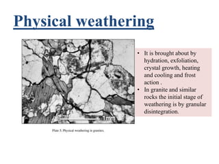 Physical weathering
• It is brought about by
hydration, exfoliation,
crystal growth, heating
and cooling and frost
action .
• In granite and similar
rocks the initial stage of
weathering is by granular
disintegration.
 