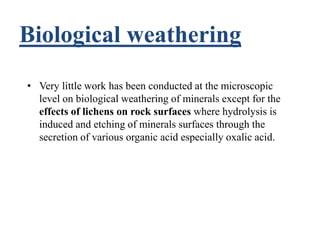 Biological weathering
• Very little work has been conducted at the microscopic
level on biological weathering of minerals except for the
effects of lichens on rock surfaces where hydrolysis is
induced and etching of minerals surfaces through the
secretion of various organic acid especially oxalic acid.
 