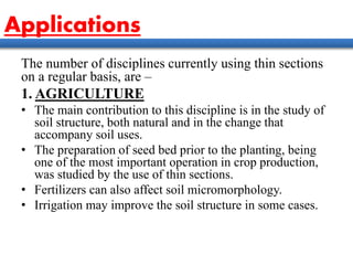 Applications
The number of disciplines currently using thin sections
on a regular basis, are –
1. AGRICULTURE
• The main contribution to this discipline is in the study of
soil structure, both natural and in the change that
accompany soil uses.
• The preparation of seed bed prior to the planting, being
one of the most important operation in crop production,
was studied by the use of thin sections.
• Fertilizers can also affect soil micromorphology.
• Irrigation may improve the soil structure in some cases.
 