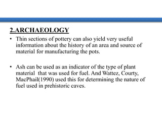 2.ARCHAEOLOGY
• Thin sections of pottery can also yield very useful
information about the history of an area and source of
material for manufacturing the pots.
• Ash can be used as an indicator of the type of plant
material that was used for fuel. And Wattez, Courty,
MacPhail(1990) used this for determining the nature of
fuel used in prehistoric caves.
 