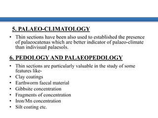5. PALAEO-CLIMATOLOGY
• Thin sections have been also used to established the presence
of palaeocatenas which are better indicator of palaeo-climate
than indivisual palaesols.
6. PEDOLOGY AND PALAEOPEDOLOGY
• Thin sections are particularly valuable in the study of some
features like-
• Clay coatings
• Earthworm faecal material
• Gibbsite concentration
• Fragments of concentration
• Iron/Mn concentration
• Silt coating etc.
 