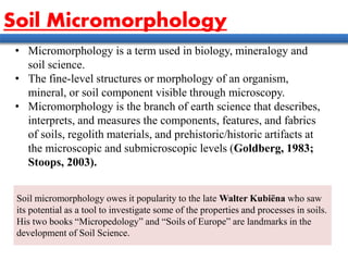 • Micromorphology is a term used in biology, mineralogy and
soil science.
• The fine-level structures or morphology of an organism,
mineral, or soil component visible through microscopy.
• Micromorphology is the branch of earth science that describes,
interprets, and measures the components, features, and fabrics
of soils, regolith materials, and prehistoric/historic artifacts at
the microscopic and submicroscopic levels (Goldberg, 1983;
Stoops, 2003).
Soil micromorphology owes it popularity to the late Walter Kubiëna who saw
its potential as a tool to investigate some of the properties and processes in soils.
His two books “Micropedology” and “Soils of Europe” are landmarks in the
development of Soil Science.
Soil Micromorphology
 