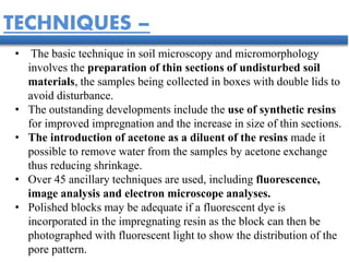 • The basic technique in soil microscopy and micromorphology
involves the preparation of thin sections of undisturbed soil
materials, the samples being collected in boxes with double lids to
avoid disturbance.
• The outstanding developments include the use of synthetic resins
for improved impregnation and the increase in size of thin sections.
• The introduction of acetone as a diluent of the resins made it
possible to remove water from the samples by acetone exchange
thus reducing shrinkage.
• Over 45 ancillary techniques are used, including fluorescence,
image analysis and electron microscope analyses.
• Polished blocks may be adequate if a fluorescent dye is
incorporated in the impregnating resin as the block can then be
photographed with fluorescent light to show the distribution of the
pore pattern.
TECHNIQUES –
 